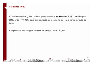 Guidance 2010


  Gafisa reafirma o guidance de lançamentos entre R$ 4 bilhões à R$ 5 bilhões para
2010, onde 40%-45% deve ser dedicado ao segmento de baixa renda através de
Tenda.


  Esperamos uma margem EBITDA 2010 entre 18,5% - 20,5%.




                                                                                     18
 