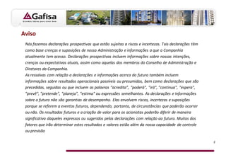 Aviso
 Nós fazemos declarações prospectivas que estão sujeitas a riscos e incertezas. Tais declarações têm
 como base crenças e suposições de nossa Administração e informações a que a Companhia
 atualmente tem acesso. Declarações prospectivas incluem informações sobre nossas intenções,
 crenças ou expectativas atuais, assim como aquelas dos membros do Conselho de Administração e
 Diretores da Companhia.
 As ressalvas com relação a declarações e informações acerca do futuro também incluem
 informações sobre resultados operacionais possíveis ou presumidos, bem como declarações que são
 precedidas, seguidas ou que incluem as palavras “acredita”, "poderá", "irá", "continua", "espera",
 "prevê", "pretende", "planeja", "estima" ou expressões semelhantes. As declarações e informações
 sobre o futuro não são garantias de desempenho. Elas envolvem riscos, incertezas e suposições
 porque se referem a eventos futuros, dependendo, portanto, de circunstâncias que poderão ocorrer
 ou não. Os resultados futuros e a criação de valor para os acionistas poderão diferir de maneira
 significativa daqueles expressos ou sugeridos pelas declarações com relação ao futuro. Muitos dos
 fatores que irão determinar estes resultados e valores estão além da nossa capacidade de controle
 ou previsão

                                                                                                       2
 