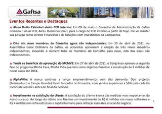 Eventos Recentes e Destaques
  Alceu Duílio Calciolari eleito CEO interino: Em 09 de maio o Conselho de Administração da Gafisa
nomeou o atual CFO, Alceu Duílio Calciolari, para o cargo de CEO interino a partir de hoje. Ele vai manter
sua posição como Diretor Financeiro e de Relações com Investidores da Companhia.

   Oito dos nove membros do Conselho agora são independentes: Em 29 de abril de 2011, na
Assembléia Geral Ordinária da Gafisa, os acionistas aprovaram a eleição de três novos membros
independentes, elevando o número total de membros do Conselho para nove, oito dos quais são
independentes.

   Tenda se beneficia da aprovação do MCMV2: Em 27 de abril de 2011, o Congresso aprovou a segunda
fase do programa Minha Casa, Minha Vida que tem como objetivo financiar a construção de 2 milhões de
novas casas até 2014.

   AlphaVille: A marca continua a lançar empreendimentos com alta demanda: Dois projetos
(Pernambuco e Campo Grande) foram lançados no trimestre, com vendas superiores a 56% para cada há
menos de um mês antes do final do período.

  Investimento na satisfação do cliente: A satisfação do cliente é uma das medidas mais importantes do
nosso sucesso. Ao longo do último ano fizemos um investimento de R$ 6 milhões em novos softwares e           5
R$ 4 milhões em infra-estrutura e capital humano para reforçar essa área crucial do negócio.
 
