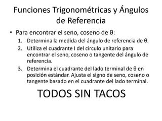 Funciones Trigonométricas y Ángulos de ReferenciaPara encontrar el seno, coseno de θ:Determina la medida del ángulo de referencia de θ.Utiliza el cuadrante I del círculounitarioparaencontrar el seno, coseno o tangente del ángulo de referencia.Determina el cuadrante del lado terminal de θ en posiciónestándar. Ajusta el signo de seno, coseno o tangentebasado en el cuadrante del lado terminal.TODOS SIN TACOS