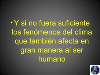 •Y si no fuera suficiente
los fenómenos del clima
que también afecta en
gran manera al ser
humano
 