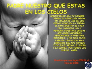 PADRE NUESTRO QUE ESTAS
EN LOS CIELOS
SANTIFICADO SEA TU NOMBRE,
VENGA TU REINO SEA HECHA
TU VOLUNTAD ASI EN LOS
CIELOS COMO EN LA TIERRA.
EL PAN NUESTRO DE CADA
DIA, DÁNOSLO HOY Y
PERDONA NUESTRAS DEUDAS
ASÍ COMO NOSOTROS
PERDONAMOS A NUESTROS
DEUDORES, Y NO NOS DEJES
CAER EN TENTACION MAS
LÍBRANOS DEL MAL PORQUE
TUYO ES EL REINO, EL PODER
Y LA GLORIA, POR TODOS LOS
SIGLOS. AMEN.
Oración que nos legó JESUS, el
Hijo de DIOS
 