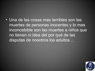 • Una de las cosas mas terribles son las
muertes de personas inocentes y lo mas
inconcebible son las muertes a niños que
no tienen ni idea del por qué de las
disputas de nosotros los adultos…
 