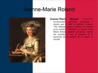 Jeanne-Marie Roland
Jeanne-Marie Roland (1754-1793)
revolucionaria girondina, condenada a
muerte que al subir al patíbulo, expresó:
“Ah, libertad, cuántos crímenes se cometen
en tu nombre”. Defendió a su esposo, Jean-
Marie Roland, también girondino, cuando
fue acusado, y éste al enterarse de la
ejecución de la condena de su esposa se
suicidó.
 