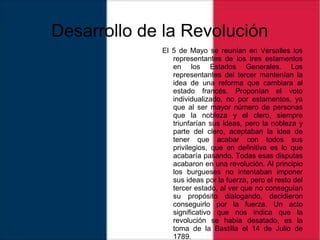 Desarrollo de la Revolución
El 5 de Mayo se reunían en Versalles los
representantes de los tres estamentos
en los Estados Generales. Los
representantes del tercer mantenían la
idea de una reforma que cambiara al
estado francés. Proponían el voto
individualizado, no por estamentos, ya
que al ser mayor número de personas
que la nobleza y el clero, siempre
triunfarían sus ideas, pero la nobleza y
parte del clero, aceptaban la idea de
tener que acabar con todos sus
privilegios, que en definitiva es lo que
acabaría pasando. Todas esas disputas
acabaron en una revolución. Al principio
los burgueses no intentaban imponer
sus ideas por la fuerza, pero el resto del
tercer estado, al ver que no conseguían
su propósito dialogando, decidieron
conseguirlo por la fuerza. Un acto
significativo que nos indica que la
revolución se había desatado, es la
toma de la Bastilla el 14 de Julio de
1789.
 