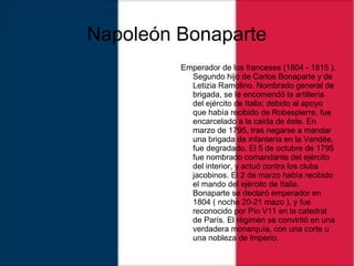 Napoleón Bonaparte
Emperador de los franceses (1804 - 1815 ).
Segundo hijo de Carlos Bonaparte y de
Letizia Ramolino. Nombrado general de
brigada, se le encomendó la artillería
del ejército de Italia; debido al apoyo
que había recibido de Robespierre, fue
encarcelado a la caída de éste. En
marzo de 1795, tras negarse a mandar
una brigada de infantería en la Vendée,
fue degradado. El 5 de octubre de 1795
fue nombrado comandante del ejército
del interior, y actuó contra los clubs
jacobinos. El 2 de marzo había recibido
el mando del ejército de Italia.
Bonaparte se declaró emperador en
1804 ( noche 20-21 mazo ), y fue
reconocido por Pío V11 en la catedral
de París. El régimen se convirtió en una
verdadera monarquía, con una corte u
una nobleza de Imperio.
 
