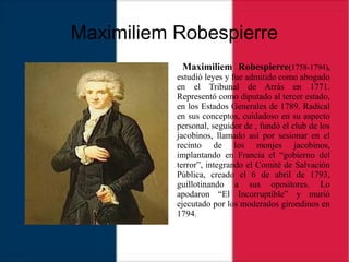 Maximiliem Robespierre
Maximiliem Robespierre(1758-1794),
estudió leyes y fue admitido como abogado
en el Tribunal de Arrás en 1771.
Representó como diputado al tercer estado,
en los Estados Generales de 1789. Radical
en sus conceptos, cuidadoso en su aspecto
personal, seguidor de , fundó el club de los
jacobinos, llamado así por sesionar en el
recinto de los monjes jacobinos,
implantando en Francia el “gobierno del
terror”, integrando el Comité de Salvación
Pública, creado el 6 de abril de 1793,
guillotinando a sus opositores. Lo
apodaron “El Incorruptible” y murió
ejecutado por los moderados girondinos en
1794.
 