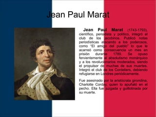 Jean Paul Marat
Jean Paul Marat (1743-1793),
científico, periodista y político, integró el
club de los jacobinos. Publicó notas
periodísticas atacando a los poderosos,
como “El amigo del pueblo” lo que le
acarreó como consecuencia un mes en
prisión durante 1789. Se opuso
fervientemente al absolutismo monárquico
y a los revolucionarios moderados, siendo
el propulsor de muchas de sus muertes.
Integró el club de los Cordeliers, debiendo
refugiarse en Londres periódicamente.
Fue asesinado por la aristócrata girondina,
Charlotte Corday, quien lo apuñaló en el
pecho. Ella fue juzgada y guillotinada por
su muerte.
 