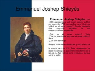 Emmanuel Joshep Shieyés
Emmanuel Joshep Shieyés(1748-
1836) representante del tercer estado, publicó
en enero de 1789, un panfleto cuyo título era
“¿Qué es el tercer estado?” Donde planteaba
tres preguntas seguidas de sus
correspondientes respuestas:
¿Qué es el tercer estado? Todo.
¿Qué ha sido hasta ahora en el orden político?
Nada.
¿Qué pide ser? Algo.
Bregó a favor de la constitución y votó a favor de
la muerte de Luis XVI. Este eclesiástico, de
ideas liberales pero que defendió las tierras de la
iglesia, no fue víctima de la revolución, aunque
sufrió el exilio.
 