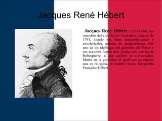 Jacques René Hébert
Jacques René Hébert (1757-1794) fue
miembro del club de los Cordeliers, a partir de
1791, siendo sus ideas antimonárquicas y
anticlericales, además de antigirondinas. Fue
uno de los ideólogos del gobierno del Terror y
sus acciones fueron más crueles aún que las de
Robespierre, al que calificó de conservador.
Murió en la guillotina al igual que su esposa,
una ex religiosa, de nombre Marie Marguerite
Françoise Hébert.
 