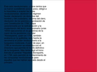 Éste acto revolucionario, y otros tantos que
se fueron sucediendo poco a poco, obligó a
la Asamblea a aceptar las leyes
revolucionarias: abolición del régimen
feudal, declaración de derechos del
hombre y del ciudadano, reforma del clero,
disolución de los gremios y aprobación de
una Constitución en 1795, etapa
caracterizada por la radicalización y la
implantación del terror revolucionario (unas
16500 ejecuciones en la guillotina) de la
mano de los jacobinos y su líder
*Robespierre, quien en 1794, también
acabaría en la guillotina, este hecho le
devolvería el poder revolucionario a la
burguesía moderada. A partir de aquí, en
1795 la revolución se estabiliza con el
Directorio que permite el triunfo definitivo
de la burguesía. Más tarde llegó al trono
francés el general *Napoleón Bonaparte,
en 1799, esto permitió el mantenimiento de
las conquistas revolucionarias para
aquellos que las habían apoyado desde el
principio.
 