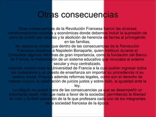Otras consecuencias
Otras consecuencias de la Revolución Francesa fueron las diversas
transformaciones sociales y económicas donde debemos incluir la supresión de
pena de prisión por deudas y la abolición de herencia de tierras al primogénito
en las familias.
No debemos olvidar que dentro de las consecuencias de la Revolución
Francesa ubicamos a Napoleón Bonaparte, quien instituyó durante el
Consulado algunas reformas de gran importancia, como la fundación del Banco
de Francia, la implantación de un sistema educativo que revocaba al anterior
secular y muy centralizado.
Además ordenó crear la Universidad de Francia a la cual podían ingresar todos
los ciudadanos a un puesto de enseñanza sin importar su procedencia ni su
estatus social. Propuso además reformas legales, como son el derecho de
habeas corpus, la celebración de juicios justos y sobre todo, la igualdad ante la
ley.
La religión no quedó fuera de las consecuencias ya que se desempeñó un
importante papel, más que nada a favor de la sociedad, permitiendo la libertad
de culto y la libre expresión de la fe que profesara cada uno de los integrantes
de la sociedad francesa de la época.
 