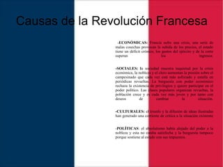 Causas de la Revolución Francesa
-ECONÓMICAS: Francia sufre una crisis, una serie de
malas cosechas provocan la subida de los precios, el estado
tiene un déficit crónico, los gastos del ejército y de la corte
superan los ingresos.
-SOCIALES: la sociedad muestra inquietud por la crisis
económica, la nobleza y el clero aumentan la presión sobre el
campesinado que cada vez está más asfixiado y estalla en
periódicas revueltas. La burguesía con poder económico
rechaza la existencia de privilegios y quiere participar en el
poder político. Las clases populares organizan revueltas, la
población crece y es cada vez más joven y por tanto con
deseos de cambiar la situación.
-CULTURALES: el triunfo y la difusión de ideas ilustradas
han generado una corriente de crítica a la situación existente
-POLÍTICAS: el absolutismo había alejado del poder a la
nobleza y esta no estaba satisfecha y la burguesía tampoco
porque sostiene al estado con sus impuestos.
 