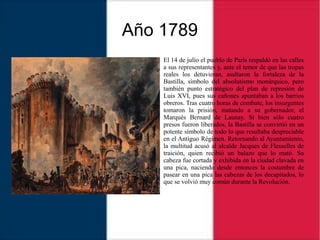 Año 1789
El 14 de julio el pueblo de París respaldó en las calles
a sus representantes y, ante el temor de que las tropas
reales los detuvieran, asaltaron la fortaleza de la
Bastilla, símbolo del absolutismo monárquico, pero
también punto estratégico del plan de represión de
Luis XVI, pues sus cañones apuntaban a los barrios
obreros. Tras cuatro horas de combate, los insurgentes
tomaron la prisión, matando a su gobernador, el
Marqués Bernard de Launay. Si bien sólo cuatro
presos fueron liberados, la Bastilla se convirtió en un
potente símbolo de todo lo que resultaba despreciable
en el Antiguo Régimen. Retornando al Ayuntamiento,
la multitud acusó al alcalde Jacques de Flesselles de
traición, quien recibió un balazo que lo mató. Su
cabeza fue cortada y exhibida en la ciudad clavada en
una pica, naciendo desde entonces la costumbre de
pasear en una pica las cabezas de los decapitados, lo
que se volvió muy común durante la Revolución.
 