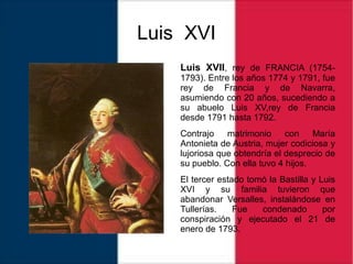 Luis XVI
Luis XVII, rey de FRANCIA (1754-
1793). Entre los años 1774 y 1791, fue
rey de Francia y de Navarra,
asumiendo con 20 años, sucediendo a
su abuelo Luis XV,rey de Francia
desde 1791 hasta 1792.
Contrajo matrimonio con María
Antonieta de Austria, mujer codiciosa y
lujoriosa que obtendría el desprecio de
su pueblo. Con ella tuvo 4 hijos.
El tercer estado tomó la Bastilla y Luis
XVI y su familia tuvieron que
abandonar Versalles, instalándose en
Tullerías. Fue condenado por
conspiración y ejecutado el 21 de
enero de 1793.
 