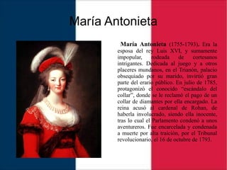 María Antonieta
María Antonieta (1755-1793). Era la
esposa del rey Luis XVI, y sumamente
impopular, rodeada de cortesanos
intrigantes. Dedicada al juego y a otros
placeres mundanos, en el Trianón, palacio
obsequiado por su marido, invirtió gran
parte del erario público. En julio de 1785,
protagonizó el conocido “escándalo del
collar”, donde se le reclamó el pago de un
collar de diamantes por ella encargado. La
reina acusó al cardenal de Rohan, de
haberla involucrado, siendo ella inocente,
tras lo cual el Parlamento condenó a unos
aventureros. Fue encarcelada y condenada
a muerte por alta traición, por el Tribunal
revolucionario, el 16 de octubre de 1793.
 