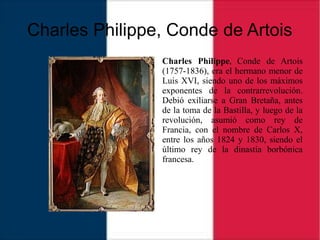 Charles Philippe, Conde de Artois
Charles Philippe, Conde de Artois
(1757-1836), era el hermano menor de
Luis XVI, siendo uno de los máximos
exponentes de la contrarrevolución.
Debió exiliarse a Gran Bretaña, antes
de la toma de la Bastilla, y luego de la
revolución, asumió como rey de
Francia, con el nombre de Carlos X,
entre los años 1824 y 1830, siendo el
último rey de la dinastía borbónica
francesa.
 