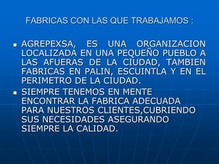 FABRICAS CON LAS QUE TRABAJAMOS :
 AGREPEXSA, ES UNA ORGANIZACION
LOCALIZADA EN UNA PEQUEÑO PUEBLO A
LAS AFUERAS DE LA CIUDAD, TAMBIEN
FABRICAS EN PALIN, ESCUINTLA Y EN EL
PERIMETRO DE LA CIUDAD.
 SIEMPRE TENEMOS EN MENTE
ENCONTRAR LA FABRICA ADECUADA
PARA NUESTROS CLIENTES,CUBRIENDO
SUS NECESIDADES ASEGURANDO
SIEMPRE LA CALIDAD.
 