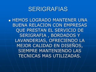 SERIGRAFIAS
 HEMOS LOGRADO MANTENER UNA
BUENA RELACION CON EMPRESAS
QUE PRESTAN EL SERVICIO DE
SERIGRAFIA , BORDADOS Y
LAVANDERIAS, OFRECIENDO LA
MEJOR CALIDAD EN DISEÑOS,
SIEMPRE MANTENIENDO LAS
TECNICAS MAS UTILIZADAS.
 