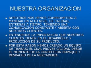 NUESTRA ORGANIZACION
 NOSOTROS NOS HEMOS COMPROMETIDO A
MANEJAR UN ALTO NIVEL DE CALIDAD,
ENTREGAS A TIEMPO, TENIENDO UNA
COMUNICACIÓN CONSTANTE Y ABIERTA CON
NUESTROS CLIENTES.
 ENTENDEMOS LA IMPORTANCIA QUE NUESTROS
CLIENTES TIENEN EN EL DESARROLLO Y
PRODUCCION DE SU PRODUCTO.
 POR ESTA RAZON HEMOS CREADO UN EQUIPO
DE TRABAJO EL CUAL PROVEE CALIDAD DESDE
EL MOMENTO DE LA CONFECCION EMPAQUE Y
DESPACHO DE LA MERCADERIA.
 