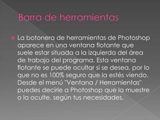 Barra de herramientasLa botonera de herramientas de Photoshop aparece en una ventana flotante que suele estar situada a la izquierda del área de trabajo del programa. Esta ventana flotante se puede ocultar si se desea, por lo que no es 100% seguro que la estés viendo. Desde el menú "Ventana / Herramientas" puedes decirle a Photoshop que la muestre o la oculte, según tus necesidades. 