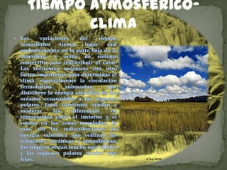 24/02/2011Tiempoatmosferico-climaLas variaciones del tiempo atmosférico tienen lugar casi exclusivamente en la parte baja de la atmósfera, y actúa de sistema convectivo para redistribuir el calor. Las corrientes oceánicas son otro factor importante para determinar el clima, especialmente la circulación termohalina submarina, que distribuye la energía calorífica de los océanos ecuatoriales a las regiones polares. Estas corrientes ayudan a moderar las diferencias de temperatura entre el invierno y el verano en las zonas templadas. Es más, sin las redistribuciones de energía calorífica que realizan las corrientes oceánicas y atmosféricas, los trópicos serían mucho más cálidos y las regiones polares mucho más frías.