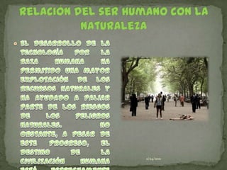 24/02/2011Relación del ser humano con la naturalezaEl desarrollo de la tecnología por la raza humana ha permitido una mayor explotación de los recursos naturales y ha ayudado a paliar parte de los riesgos de los peligros naturales. No obstante, a pesar de este progreso, el destino de la civilización humana está estrechamente ligado a los cambios en el medio ambiente