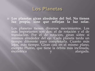 Los PlanetasLos planetas giran alrededor del Sol. No tienen luz propia, sino que reflejan la luz solar.Los planetas tienen diversos movimientos. Los más importantes son dos: el de rotación y el de translación. Por el de rotación, giran sobre sí mismos alrededor del eje. Cada planeta tarda un tiempo diferente para completarla. Cuanto más lejos, más tiempo. Giran casi en el mismo plano, excepto Plutón, que tiene la órbita más inclinada, excéntrica y alargada.