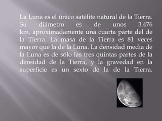 	La Luna es el único satélite natural de la Tierra. Su diámetro es de unos 3.476 km, aproximadamente una cuarta parte del de la Tierra. La masa de la Tierra es 81 veces mayor que la de la Luna. La densidad media de la Luna es de sólo las tres quintas partes de la densidad de la Tierra, y la gravedad en la superficie es un sexto de la de la Tierra.