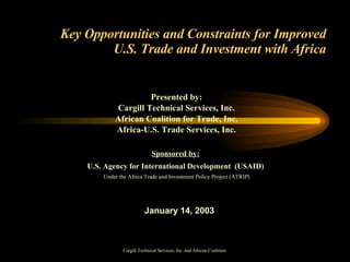 Key Opportunities and Constraints for Improved U.S. Trade and Investment with Africa Presented by: Cargill Technical Services, Inc. African Coalition for Trade, Inc. Africa-U.S. Trade Services, Inc. Sponsored by:   U.S. Agency for International Development  (USAID)  Under the   Africa Trade and Investment Policy Project (ATRIP) January 14, 2003 