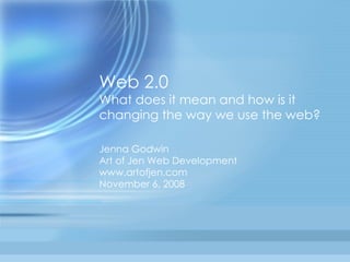 Web 2.0 What does it mean and how is it changing the way we use the web? Jenna Godwin Art of Jen Web Development www.artofjen.com November 6, 2008 