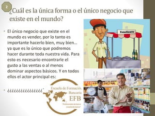 ¿Cuál es la única forma o el único negocio que 
existe en el mundo? 
2 
• El único negocio que existe en el 
mundo es vender, por lo tanto es 
importante hacerlo bien, muy bien… 
ya que es lo único que podremos 
hacer durante toda nuestra vida. Para 
esto es necesario encontrarle el 
gusto a las ventas o al menos 
dominar aspectos básicos. Y en todos 
ellos el actor principal es: 
• ¿¿¿¿¿¿¿¿¿¿¿¿¿¿¿¿????????????? 
 