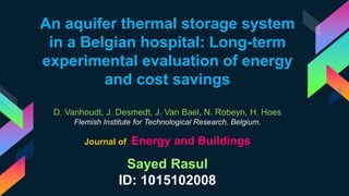 An aquifer thermal storage system
in a Belgian hospital: Long-term
experimental evaluation of energy
and cost savings
D. Vanhoudt, J. Desmedt, J. Van Bael, N. Robeyn, H. Hoes
Flemish Institute for Technological Research, Belgium.
Sayed Rasul
ID: 1015102008
Journal of Energy and Buildings
 