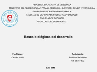 REPÚBLICA BOLIVARIANA DE VENEZUELA
MINISTERIO DEL PODER POPULAR PARA LA EDUCACIÓN SUPERIOR, CIENCIA Y TECNOLOGÍA
UNIVERSIDAD BICENTENARIA DE ARAGUA
FACULTAD DE CIENCIAS ADMINISTRATIVAS Y SOCIALES
ESCUELA DE PSICOLOGÍA
PSICOLOGÍA DEL DESARROLLO I
Participante:
Raulymar Hernández
C.I: 23.567.532
Bases biológicas del desarrollo
Facilitador:
Carmen Marín
Julio 2018
 