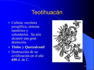 12
Teotihuacán
 Cultura: escritura
jeroglífica, sistema
numérico y
calendarios. Su arte
alcanzó una gran
distinción.
 Tlaloc y Quetzalcoatl
 Destrucción de su
civiilización en el año
650 d. de C.
 