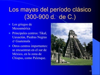 13
Los mayas del período clásico
(300-900 d. de C.)
 Los griegos de
Mesoamérica
 Principales centros: Tikal,
Uaxactún, Piedras Negras
 Guatemala
 Otros centros importantes:
se encuentran en el sur de
México, en la zona de
Chiapas, como Palenque.
 