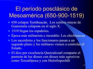 17
El período posclásico de
Mesoamérica (650-900-1519)
 650 colapsa Teotihuacán. Los centros mayas de
Guatemala colapsan en el siglo X.
 1519 llegan los españoles.
 Época más militarista e inestable: Los chichimecas
 Los sacerdotes y los funcionaros pasan a un
segundo plano y los militares vienen a controlar el
Estado.
 El dios por excelencia Quetzalcoatl comparte el
panteón de los dioses con dioses más agresivos
como Tezcatlipoca y con Huitzilopochtli
 