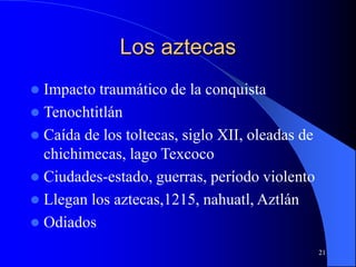 21
Los aztecas
 Impacto traumático de la conquista
 Tenochtitlán
 Caída de los toltecas, siglo XII, oleadas de
chichimecas, lago Texcoco
 Ciudades-estado, guerras, período violento
 Llegan los aztecas,1215, nahuatl, Aztlán
 Odiados
 