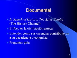 26
Documental
 In Search of History: The Aztec Empire
(The History Channel)
 El foco es la civilización azteca
 Entender cómo sus creencias contribuyeron
a su decadencia o conquista
 Preguntas guía
 