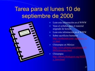 27
Tarea para el lunes 10 de
septiembre de 2000
 Lean esta información en el WWW
 Vean el syllabus para el material
asignado de lectura
 Lean esta información en el WWW
 Sobre sacrificios humanos
http://northcoast.com/~spdtom/a_sa
c1.html
 Chinampas en México
http://www.planeta.com/planeta/95/
0895chinampa.html
 Chinampas
http://library.thinkquest.org/16325/
y_farm.html
 