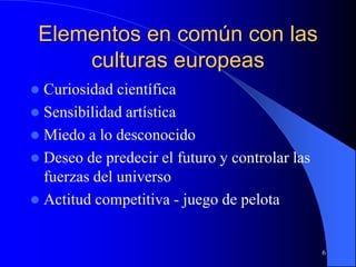 6
Elementos en común con las
culturas europeas
 Curiosidad científica
 Sensibilidad artística
 Miedo a lo desconocido
 Deseo de predecir el futuro y controlar las
fuerzas del universo
 Actitud competitiva - juego de pelota
 