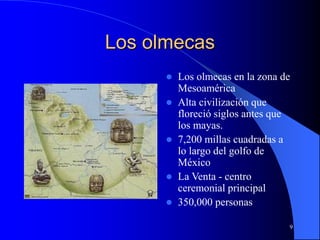 9
Los olmecas
 Los olmecas en la zona de
Mesoamérica
 Alta civilización que
floreció siglos antes que
los mayas.
 7,200 millas cuadradas a
lo largo del golfo de
México
 La Venta - centro
ceremonial principal
 350,000 personas
 