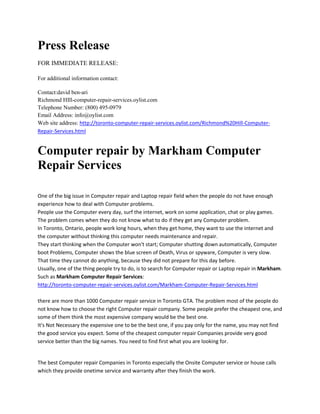 Press Release<br />FOR IMMEDIATE RELEASE:<br />For additional information contact:<br />Contact:david ben-ariRichmond HIll-computer-repair-services.oylist.comTelephone Number: (800) 495-0979Email Address: info@oylist.comWeb site address: http://toronto-computer-repair-services.oylist.com/Richmond%20Hill-Computer-Repair-Services.html<br />Computer repair by Markham Computer Repair Services <br /> <br />One of the big issue in Computer repair and Laptop repair field when the people do not have enough experience how to deal with Computer problems. People use the Computer every day, surf the internet, work on some application, chat or play games. The problem comes when they do not know what to do if they get any Computer problem. In Toronto, Ontario, people work long hours, when they get home, they want to use the internet and the computer without thinking this computer needs maintenance and repair. They start thinking when the Computer won't start; Computer shutting down automatically, Computer boot Problems, Computer shows the blue screen of Death, Virus or spyware, Computer is very slow. That time they cannot do anything, because they did not prepare for this day before. Usually, one of the thing people try to do, is to search for Computer repair or Laptop repair in Markham. Such as Markham Computer Repair Services: http://toronto-computer-repair-services.oylist.com/Markham-Computer-Repair-Services.htmlthere are more than 1000 Computer repair service in Toronto GTA. The problem most of the people do not know how to choose the right Computer repair company. Some people prefer the cheapest one, and some of them think the most expensive company would be the best one. It's Not Necessary the expensive one to be the best one, if you pay only for the name, you may not find the good service you expect. Some of the cheapest computer repair Companies provide very good service better than the big names. You need to find first what you are looking for. <br />The best Computer repair Companies in Toronto especially the Onsite Computer service or house calls which they provide onetime service and warranty after they finish the work. People should ask about the service from A to Z, not just the fees, also should ask if the technician is certified and what kind of certification he has. http://toronto-computer-repair-services.oylist.com/Markham-Computer-Repair-Services.htmlMarkham Computer Repair Services, one of the best Computer repair and Laptop repair Companies in Toronto Area. I really recommend this onsite service for home users or business owners. They provide Computer repair in Toronto, Mississauga, Etobicoke, Scarborough, North York, Brampton Richmond Hill, and Markham. http://toronto-computer-repair-services.oylist.com/Markham-Computer-Repair-Services.html<br />For more information call Richmond Hill Computer Repair Services and we will come and diagnose problems with your computer at no cost to your home or place of your business. 1- 24 Hour Service (800) 495-0979<br />