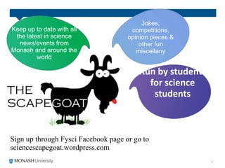 Sign up through Fysci Facebook page or go to
sciencescapegoat.wordpress.com
Run by students
for science
students
Keep up to date with all
the latest in science
news/events from
Monash and around the
world
Jokes,
competitions,
opinion pieces &
other fun
miscellany
 