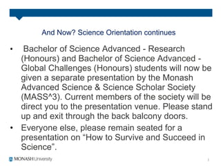 And Now? Science Orientation continues
• Bachelor of Science Advanced - Research
(Honours) and Bachelor of Science Advanced -
Global Challenges (Honours) students will now be
given a separate presentation by the Monash
Advanced Science & Science Scholar Society
(MASS^3). Current members of the society will be
direct you to the presentation venue. Please stand
up and exit through the back balcony doors.
• Everyone else, please remain seated for a
presentation on “How to Survive and Succeed in
Science”.
 