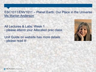ESC1011/ENV1011 – Planet Earth: Our Place in the Universe
Ms Marion Anderson
All Lectures & Labs: Week 1
- please attend your Allocated prac class.
Unit Guide on website has more details
- please read it!
 