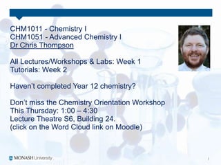 CHM1011 - Chemistry I
CHM1051 - Advanced Chemistry I
Dr Chris Thompson
All Lectures/Workshops & Labs: Week 1
Tutorials: Week 2
Haven’t completed Year 12 chemistry?
Don’t miss the Chemistry Orientation Workshop
This Thursday: 1:00 – 4:30
Lecture Theatre S6, Building 24.
(click on the Word Cloud link on Moodle)
 