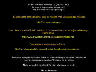 Si tienes algo para compartir, entra en nuestra Web y contacta con nosotros http://www.proyectopv.org Si recibiste este mensaje, da gracias a Dios de tener a alguien que piensa en ti.  No todos tenemos ese privilegio. Suscríbete a nuestro Boletín y recibe un correo semanal con mensajes reflexivos y buena onda   http://www.proyectopv.org/0-present/boletinmarcos.htm Enviemos esta presentación a todas las direcciones que podamos. Gracias a ti muchas personas se sentirán “tocadas” en su interior No te la quedes para ti solo/a. Haz, al menos, un envío No será en vano Para colaborar con nosotros entra en http://www.lapaginadelavida.org/0-present/colaboraconnosotros.htm 