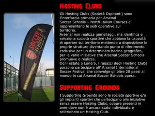 Hosting Clubs
Gli Hosting Clubs (Societ Ospitanti) sono
linterfaccia primaria per Arsenal
Soccer Schools C North Italian Courses e
rappresentano le sedi operative sul
territorio.
Arsenal non realizza gemellaggi, ma identifica e
seleziona societ sportive che abbiano la capacit
di operare sul territorio mettendo a disposizione le
proprie strutture diventando punto di riferimento
esclusivo per un determinato bacino geografico,
per le varie iniziative che Arsenal Soccer Schools
promuove e realizza.
Ogni estate a Londra, i ragazzi degli Hosting Clubs
possono partecipare all Arsenal International
Soccer Festival che coinvolge gli oltre 20 paesi al
mondo in cui Arsenal Soccer Schools opera.



Supporting Grounds
I Supporting Grounds sono le societ sportive e/o
gli impianti sportivi che partecipano alle iniziative
senza essere Hosting Clubs, oppure presenti in
aree dove non  ancora stato individuato e
selezionato un Hosting Club.
 