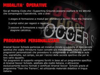 Modalita Operative
Sia gli Hosting Clubs che i Supporting Grounds possono ospitare le tre attivit
che compongono loperativit, vale a dire:

    1.stages di formazione a moduli per allenatori e tecnici (Train the Trainers)
    2.campi estivi per ragazzi e ragazze
    3.sessioni di formazione a ragazzi e ragazze nel corso della normale
      stagione calcistica.




Programmi personalizzati
Arsenal Soccer Schools partecipa ad iniziative mirate a supporto di ogni societ
sportiva che voglia introdurre nuovi concetti e/o metodologie, creando specifici
programmi personalizzati che prevedono lo svolgimento di sedute sia in aula
che, soprattutto, sul campo, sia per i tecnici delle societ sportive che per le
loro varie squadre.
Tali programmi di supporto vengono forniti in base ad un programma specifico
di Arsenal Soccer Schools, adattato alla realt italiana, e attraverso
esclusivamente tecnici formati e certificati Arsenal Soccer Schools grazie al
programma Train the Trainers, ed utilizzando materiale didattico in lingua
italiana.
 